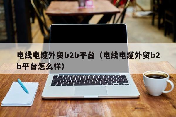 电线电缆外贸b2b平台（电线电缆外贸b2b平台怎么样）