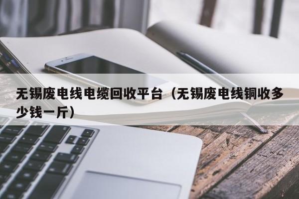 无锡废电线电缆回收平台（无锡废电线铜收多少钱一斤）