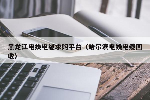 黑龙江电线电缆求购平台（哈尔滨电线电缆回收）