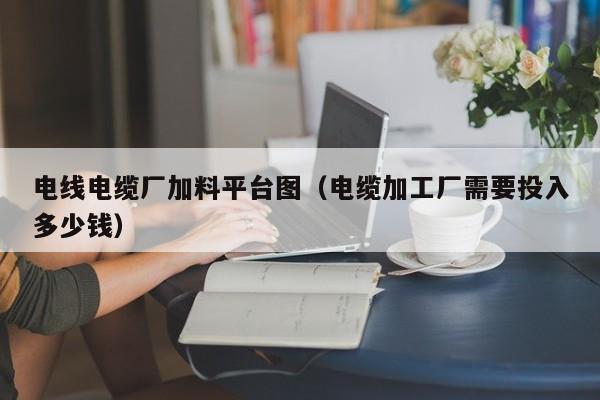 电线电缆厂加料平台图（电缆加工厂需要投入多少钱）